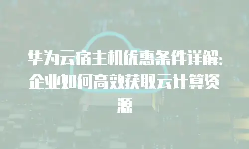 华为云宿主机优惠条件详解：企业如何高效获取云计算资源