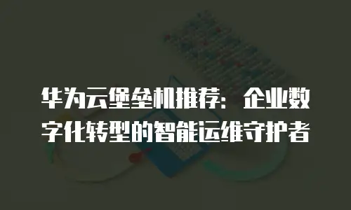 华为云堡垒机推荐：企业数字化转型的智能运维守护者
