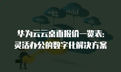 华为云云桌面报价一览表：灵活办公的数字化解决方案