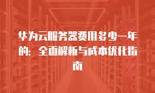 华为云服务器费用多少一年的：全面解析与成本优化指南