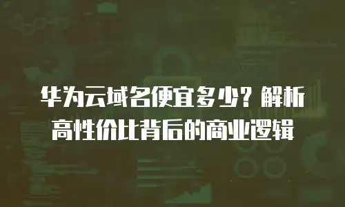 华为云域名便宜多少？解析高性价比背后的商业逻辑