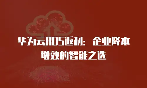 华为云RDS返利：企业降本增效的智能之选