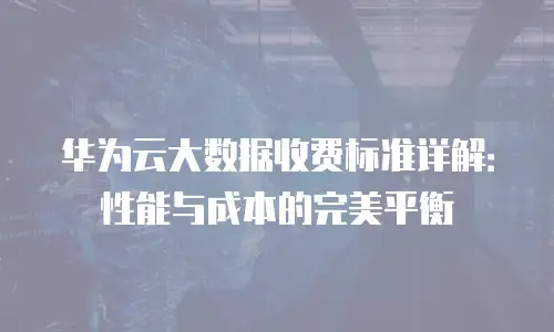 华为云大数据收费标准详解：性能与成本的完美平衡