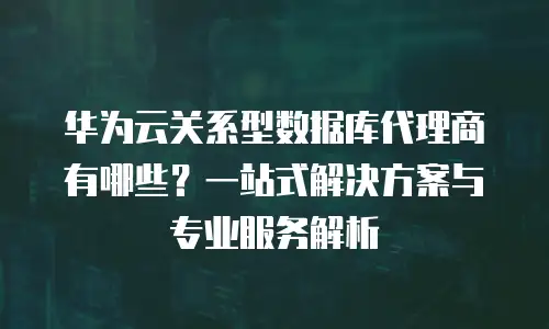 华为云关系型数据库代理商有哪些？一站式解决方案与专业服务解析