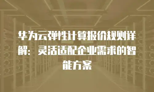 华为云弹性计算报价规则详解：灵活适配企业需求的智能方案