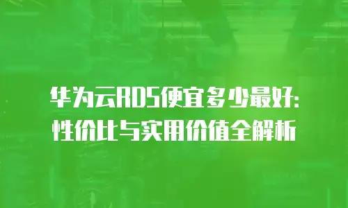 华为云RDS便宜多少最好：性价比与实用价值全解析