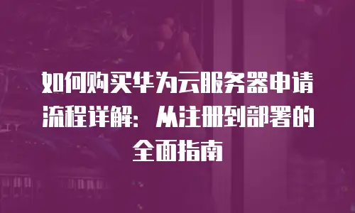 如何购买华为云服务器申请流程详解：从注册到部署的全面指南