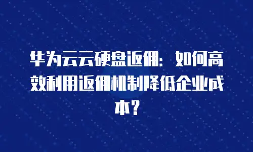 华为云云硬盘返佣：如何高效利用返佣机制降低企业成本？