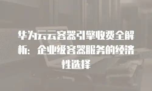 华为云云容器引擎收费全解析：企业级容器服务的经济性选择