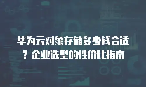 华为云对象存储多少钱合适？企业选型的性价比指南