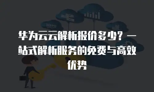 华为云云解析报价多少？一站式解析服务的免费与高效优势