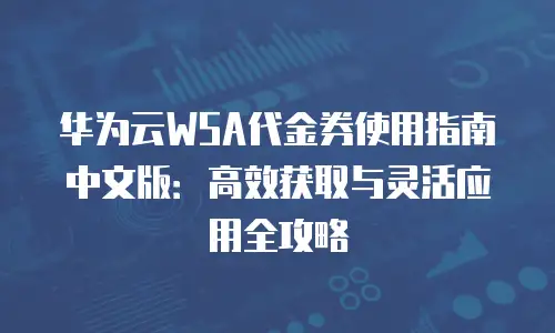 华为云WSA代金券使用指南中文版：高效获取与灵活应用全攻略