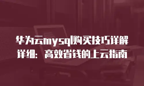 华为云mysql购买技巧详解详细：高效省钱的上云指南