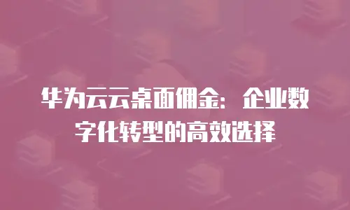 华为云云桌面佣金：企业数字化转型的高效选择