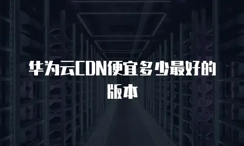 华为云CDN便宜多少最好的版本