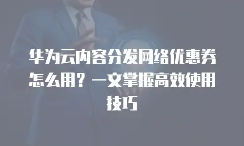 华为云内容分发网络优惠券怎么用？一文掌握高效使用技巧