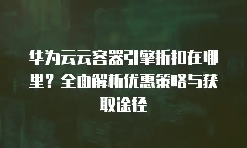华为云云容器引擎折扣在哪里？全面解析优惠策略与获取途径