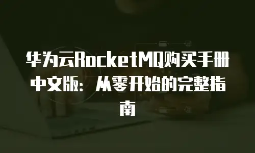 华为云RocketMQ购买手册中文版：从零开始的完整指南