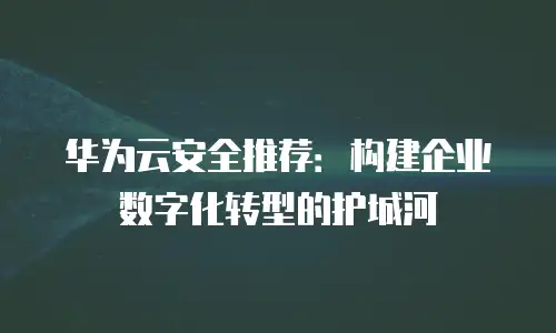 华为云安全推荐：构建企业数字化转型的护城河