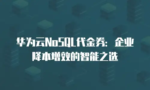 华为云NoSQL代金券：企业降本增效的智能之选