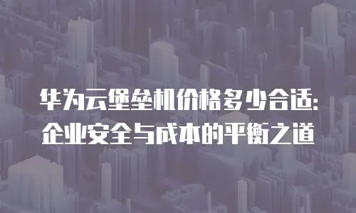 华为云堡垒机价格多少合适：企业安全与成本的平衡之道