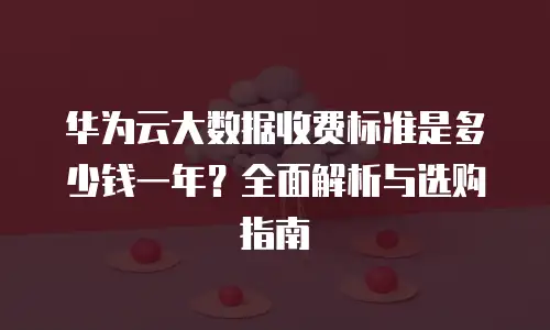 华为云大数据收费标准是多少钱一年？全面解析与选购指南
