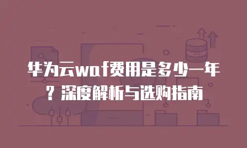 华为云waf费用是多少一年？深度解析与选购指南