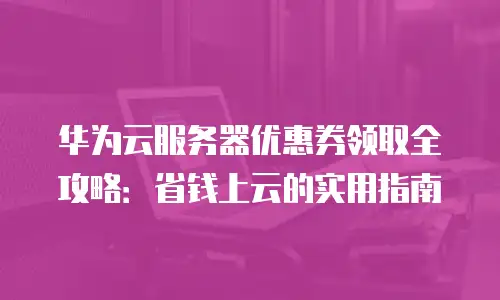 华为云服务器优惠券领取全攻略：省钱上云的实用指南