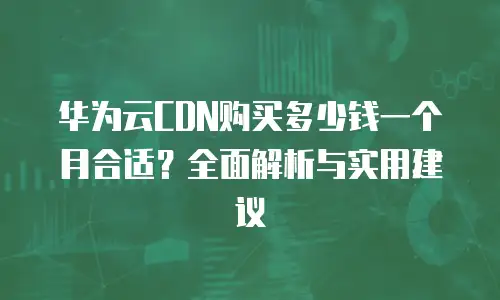 华为云CDN购买多少钱一个月合适？全面解析与实用建议