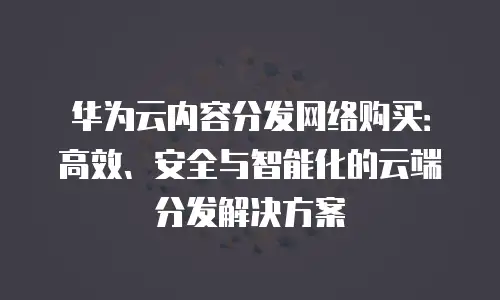 华为云内容分发网络购买：高效、安全与智能化的云端分发解决方案