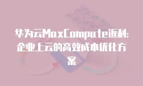 华为云MaxCompute返利：企业上云的高效成本优化方案