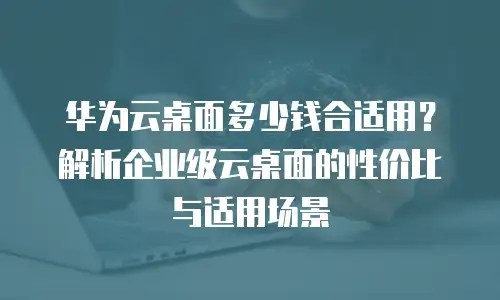 华为云桌面多少钱合适用？解析企业级云桌面的性价比与适用场景
