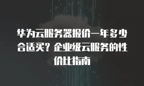 华为云服务器报价一年多少合适买？企业级云服务的性价比指南