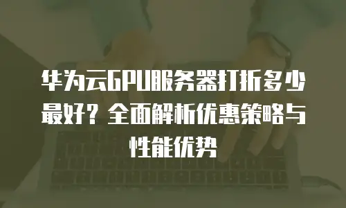 华为云GPU服务器打折多少最好？全面解析优惠策略与性能优势