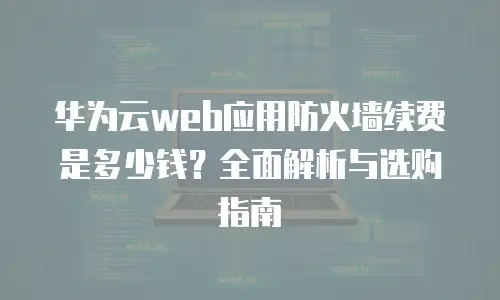 华为云web应用防火墙续费是多少钱？全面解析与选购指南