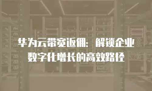 华为云带宽返佣：解锁企业数字化增长的高效路径