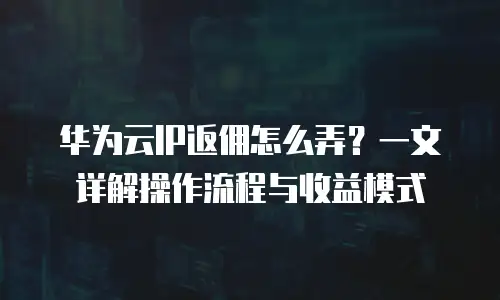 华为云IP返佣怎么弄？一文详解操作流程与收益模式