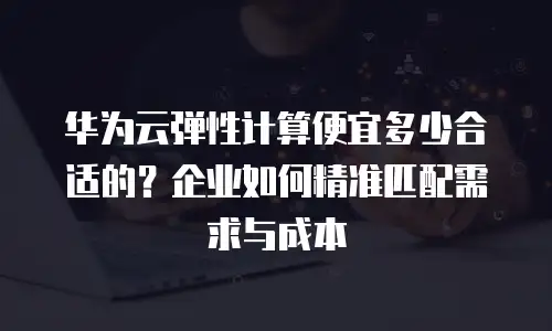 华为云弹性计算便宜多少合适的？企业如何精准匹配需求与成本