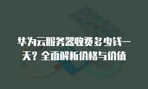 华为云服务器收费多少钱一天？全面解析价格与价值