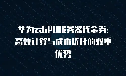华为云GPU服务器代金券：高效计算与成本优化的双重优势