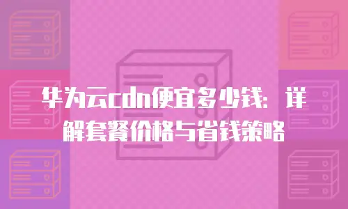 华为云cdn便宜多少钱：详解套餐价格与省钱策略