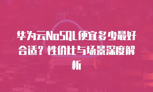 华为云NoSQL便宜多少最好合适？性价比与场景深度解析