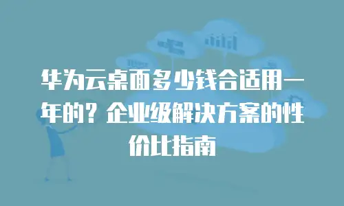 华为云桌面多少钱合适用一年的？企业级解决方案的性价比指南