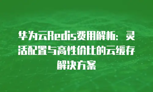 华为云Redis费用解析：灵活配置与高性价比的云缓存解决方案