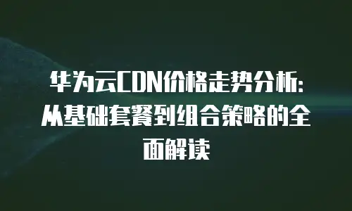 华为云CDN价格走势分析：从基础套餐到组合策略的全面解读