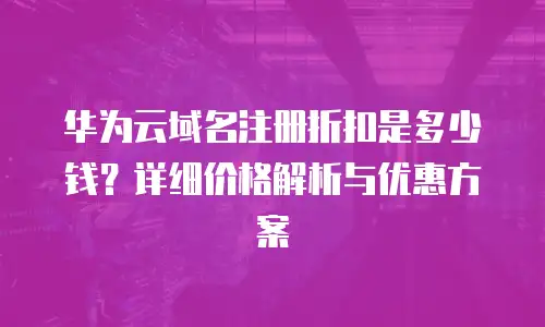 华为云域名注册折扣是多少钱？详细价格解析与优惠方案