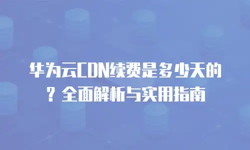 华为云CDN续费是多少天的？全面解析与实用指南