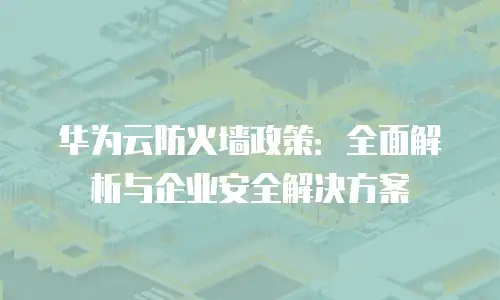 华为云防火墙政策：全面解析与企业安全解决方案