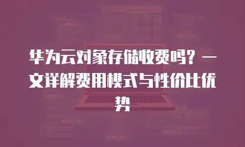 华为云对象存储收费吗？一文详解费用模式与性价比优势