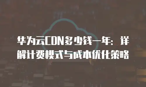 华为云CDN多少钱一年：详解计费模式与成本优化策略